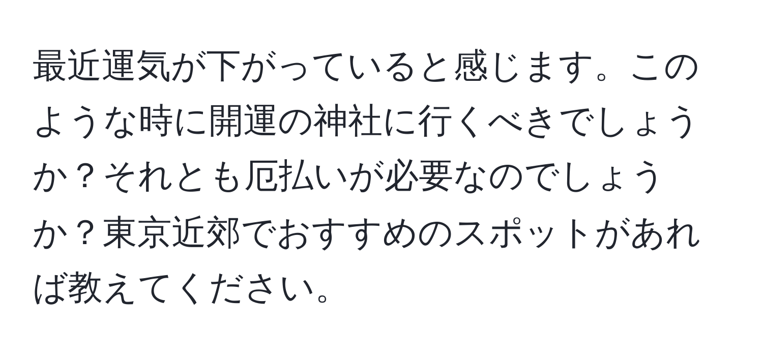 最近運気が下がっていると感じます。このような時に開運の神社に行くべきでしょうか？それとも厄払いが必要なのでしょうか？東京近郊でおすすめのスポットがあれば教えてください。