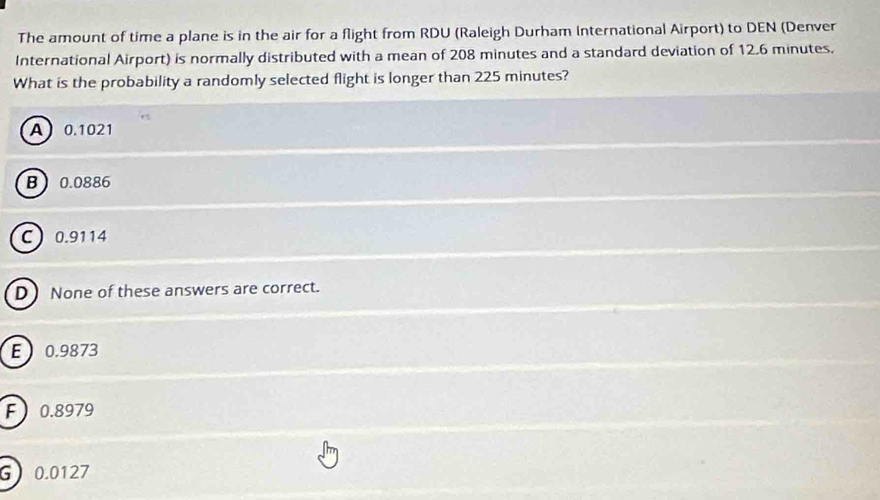 The amount of time a plane is in the air for a flight from RDU (Raleigh Durham International Airport) to DEN (Denver
International Airport) is normally distributed with a mean of 208 minutes and a standard deviation of 12.6 minutes.
What is the probability a randomly selected flight is longer than 225 minutes?
A 0.1021
B 0.0886
C 0.9114
DNone of these answers are correct.
E 0.9873
F 0.8979
G 0.0127