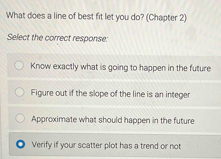 What does a line of best fit let you do? (Chapter 2)
Select the correct response:
Know exactly what is going to happen in the future
Figure out if the slope of the line is an integer
Approximate what should happen in the future
Verify if your scatter plot has a trend or not