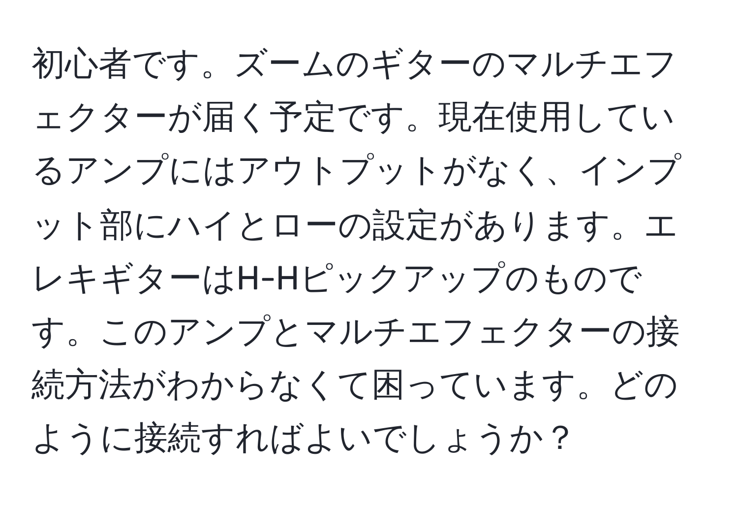 初心者です。ズームのギターのマルチエフェクターが届く予定です。現在使用しているアンプにはアウトプットがなく、インプット部にハイとローの設定があります。エレキギターはH-Hピックアップのものです。このアンプとマルチエフェクターの接続方法がわからなくて困っています。どのように接続すればよいでしょうか？