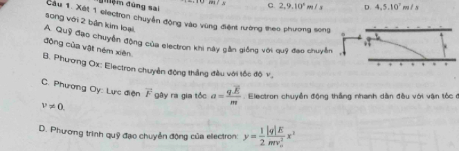 10 m/ s C. 2,9.10^6m/s
điệm đùng sai D. 4, 5, 10^7m/s
song với 2 bản kim loại
Cầu 1. Xét 1 electron chuyển động vào vùng điệnt rường theo phương song o
A. Quỹ đạo chuyển động của electron khi này gần giống với quỹ đạo chuyển
động của vật ném xiên.
B. Phương Ox: Electron chuyển động thắng đều với tốc độ v_0
C. Phương Oy: Lực điện vector F gây ra gia tốc a=frac q.overline Em. Electron chuyền động thắng nhanh dàn đều với vận tốc đ
v!= 0.
D. Phương trình quỹ đạo chuyển động của electron: y= 1/2 frac |q|E(mv_o)^2x^2