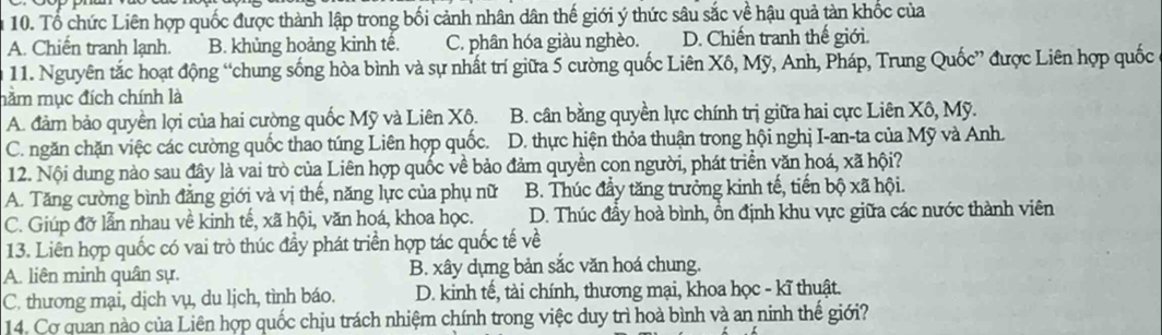 Tổ chức Liên hợp quốc được thành lập trong bối cảnh nhân dân thế giới ý thức sâu sắc về hậu quả tàn khốc của
A. Chiến tranh lạnh. B. khủng hoảng kinh tế. C. phân hóa giàu nghèo. D. Chiến tranh thế giới.
11. Nguyên tắc hoạt động “chung sống hòa bình và sự nhất trí giữa 5 cường quốc Liên Xô, Mỹ, Anh, Pháp, Trung Quốc” được Liên hợp quốc
nằm mục đích chính là
A. đảm bảo quyền lợi của hai cường quốc Mỹ và Liên Xô. B. cân bằng quyền lực chính trị giữa hai cực Liên Xô, Mỹ.
C. ngăn chặn việc các cường quốc thao túng Liên hợp quốc. D. thực hiện thỏa thuận trong hội nghị I-an-ta của Mỹ và Anh.
12. Nội dung nào sau đây là vai trò của Liên hợp quốc về bảo đảm quyền con người, phát triển văn hoá, xã hội?
A. Tăng cường bình đẳng giới và vị thế, năng lực của phụ nữ B. Thúc đầy tăng trưởng kinh tế, tiến bộ xã hội.
C. Giúp đỡ lẫn nhau về kinh tế, xã hội, văn hoá, khoa học. D. Thúc đầy hoà bình, ổn định khu vực giữa các nước thành viên
13. Liên hợp quốc có vai trò thúc đầy phát triển hợp tác quốc tế về
A. liên minh quân sự. B. xây dựng bản sắc văn hoá chung.
C. thương mại, dịch vụ, du lịch, tình báo. D. kinh tế, tài chính, thương mại, khoa học - kĩ thuật.
14. Cơ quan nào của Liên hợp quốc chịu trách nhiệm chính trong việc duy trì hoà bình và an ninh thế giới?