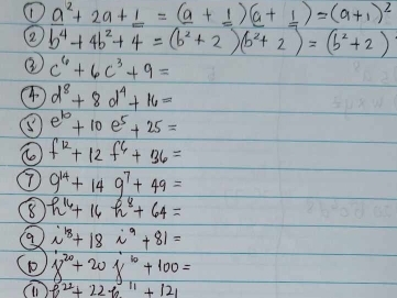 _ a^(2+2a+_ 1)=(_ a+_ 1)(a+_ 1)=(a+1)^2
2 b^4+4b^2+4=(b^2+2)(b^2+2)=(b^2+2)
③ c^6+6c^3+9=
④ d^8+8d^4+16=
⑤ e^(10)+10e^5+25=
f^(12)+12f^6+36=
T) 9^(14)+149^7+49=
h^(16)+16h^8+64=
i^(18)+18i^9+81=
D 8^(20)+20x^(10)+100=
f^(22)+22f_011+121