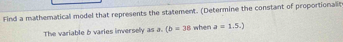 Find a mathematical model that represents the statement. (Determine the constant of proportionalit 
The variable b varies inversely as a. (b=38 when a=1.5.)