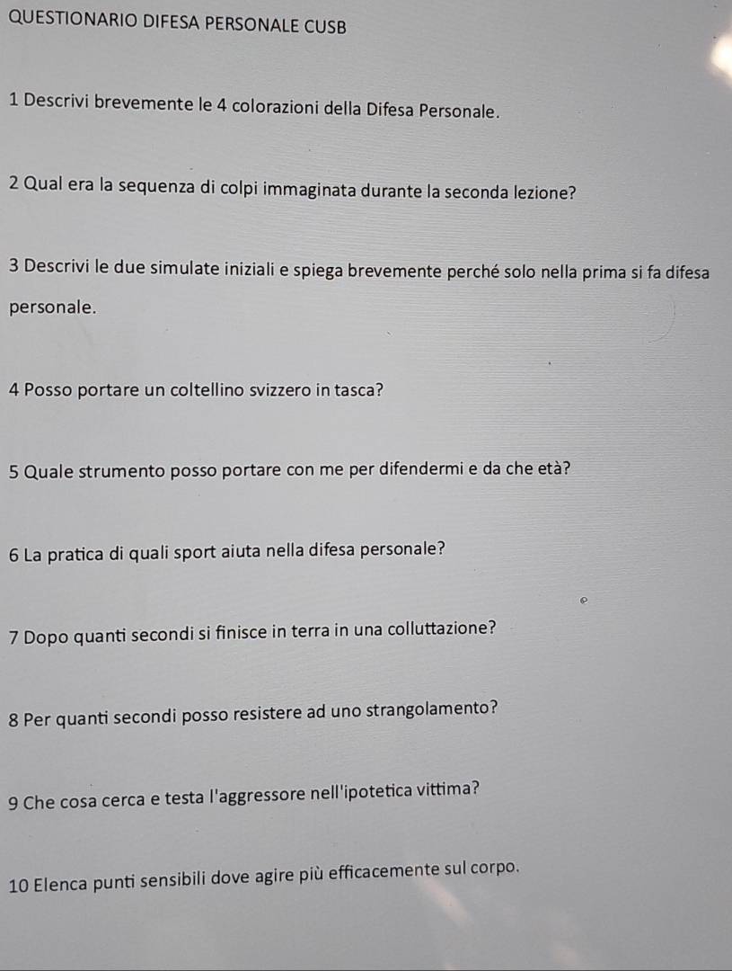 QUESTIONARIO DIFESA PERSONALE CUSB 
1 Descrivi brevemente le 4 colorazioni della Difesa Personale. 
2 Qual era la sequenza di colpi immaginata durante la seconda lezione? 
3 Descrivi le due simulate iniziali e spiega brevemente perché solo nella prima si fa difesa 
personale. 
4 Posso portare un coltellino svizzero in tasca? 
5 Quale strumento posso portare con me per difendermi e da che età? 
6 La pratica di quali sport aiuta nella difesa personale? 
7 Dopo quanti secondi si finisce in terra in una colluttazione? 
8 Per quanti secondi posso resistere ad uno strangolamento? 
9 Che cosa cerca e testa l'aggressore nell'ipotetica vittima? 
10 Elenca punti sensibili dove agire più efficacemente sul corpo.