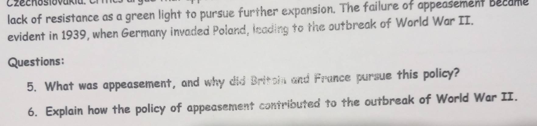 lack of resistance as a green light to pursue further expansion. The failure of appeasement became 
evident in 1939, when Germany invaded Poland, leading to the outbreak of World War II. 
Questions: 
5. What was appeasement, and why did Britain and France pursue this policy? 
6. Explain how the policy of appeasement contributed to the outbreak of World War II.