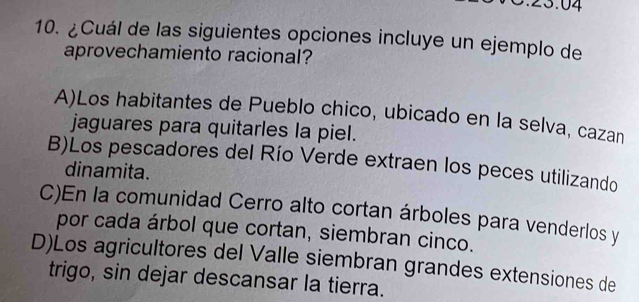 3.04
10. ¿Cuál de las siguientes opciones incluye un ejemplo de
aprovechamiento racional?
A)Los habitantes de Pueblo chico, ubicado en la selva, cazan
jaguares para quitarles la piel.
B)Los pescadores del Río Verde extraen los peces utilizando
dinamita.
C)En la comunidad Cerro alto cortan árboles para venderlos y
por cada árbol que cortan, siembran cinco.
D)Los agricultores del Valle siembran grandes extensiones de
trigo, sin dejar descansar la tierra.