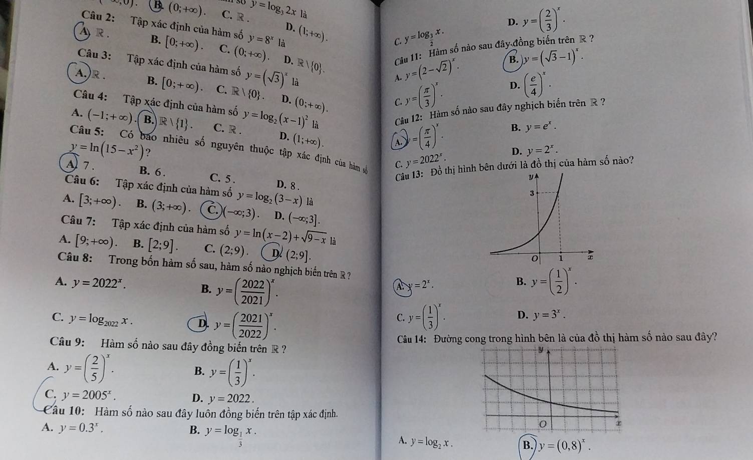 ∈fty ,0). ( B. (0;+∈fty ). C. R . y=log _32xla
Câu 2: Tập xác định của hàm số y=8^x là (1;+∈fty ).
D.
D. y=( 2/3 )^x.
C. y=log _ 3/2 x.
Ar. B. [0;+∈fty ). C. (0;+∈fty ) D. R  0 .
Cầu 11: Hàm số nào sau đây đồng biến trên R ?
y=(2-sqrt(2))^x. B. y=(sqrt(3)-1)^x.
Câu 3: Tập xác định của hàm số y=(sqrt(3))^x là y=( π /3 )^x.
A.
D. ( e/4 )^x.
A.)R . B. [0;+∈fty ). C. R  0 . D. (0;+∈fty ).
C.
Câu 12: Hàm số nào sau đây nghịch biến trên R ?
Câu 4: Tập xác định của hàm số y=log _2(x-1)^2 là y=2^x.
A. (-1;+∈fty ) B.  R  1 . C. R . D. (1;+∈fty ).
A. )=( π /4 )^x.
B. y=e^x.
Câu 5: Có bao nhiêu số nguyên thuộc tập xác định của hàm số C. y=2022^x.
y=ln (15-x^2) ?
D.
A 7.
Câu 13: Đồ thị hình bên dưới là đồ thị của hàm số nào?
B. 6 . C. 5 . D. 8 .
Câu 6: Tập xác định của hàm số y=log _2(3-x) là
A. [3;+∈fty ). B. (3;+∈fty ). C.) (-∈fty ;3) D. (-∈fty ;3].
Câu 7: Tập xác định của hàm số y=ln (x-2)+sqrt(9-x) là
A. [9;+∈fty ) B. [2;9]. C. (2;9) D (2;9].
Câu 8: Trong bốn hàm số sau, hàm số nào nghịch biến trên R ?
A. y=2022^x. y=( 2022/2021 )^x.
B.
A y=2^x.
B. y=( 1/2 )^x.
C. y=log _2022x.
D. y=( 2021/2022 )^x.
C. y=( 1/3 )^x. D. y=3^x.
Câu 9: Hàm số nào sau đây đồng biến trên R ?  Câu 14: Đường cong trong hình bên là của đồ thị hàm số nào sau đây?
A. y=( 2/5 )^x.
B. y=( 1/3 )^x.
C. y=2005^x.
D. y=2022.
Câu 10: Hàm số nào sau đây luôn đồng biến trên tập xác định.
A. y=0.3^x. B. y=log _ 1/3 x.
A. y=log _2x.
B. y=(0,8)^x.