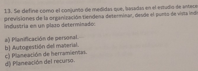 Se define como el conjunto de medidas que, basadas en el estudio de antece
previsiones de la organización tiendena determinar, desde el punto de vista indit
industria en un plazo determinado:
a) Planificación de personal.
b) Autogestión del material.
c) Planeación de herramientas.
d) Planeación del recurso.