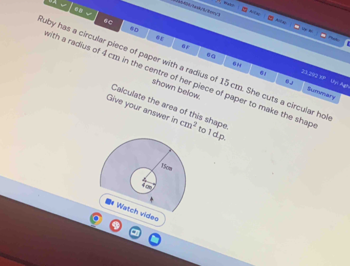 6A 
, Watch 
30a6406/task/6/item/3 
6 B 
AliExp AliExp 
6c 
6D 
Uhni Wi Photo 
6E 
6 F
6G
6H 
uby has a circular piece of paper with a radius of 15 cm. She cuts a circular ho
23,292 x_P
with a radius of 4 cm in the centre of her piece of paper to make the shap 
6 J Uyi Agh 
61 Summary 
shown below. 
Calculate the area of this shape 
Give your answer in cm^2 to 1 d.p. 
deo