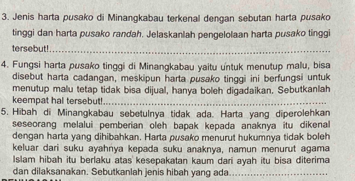 Jenis harta pusako di Minangkabau terkenal dengan sebutan harta pusako 
tinggi dan harta pusako randah. Jelaskanlah pengelolaan harta pusako tinggi 
tersebut!_ 
4. Fungsi harta pusako tinggi di Minangkabau yaitu untuk menutup malu, bisa 
disebut harta cadangan, meskipun harta pusako tinggi ini berfungsi untuk 
menutup malu tetap tidak bisa dijual, hanya boleh digadaikan. Sebutkanlah 
keempat hal tersebut!_ 
5. Hibah di Minangkabau sebetulnya tidak ada. Harta yang diperolehkan 
seseorang melalui pemberian oleh bapak kepada anaknya itu dikenal 
dengan harta yang dihibahkan. Harta pusako menurut hukumnya tidak boleh 
keluar dari suku ayahnya kepada suku anaknya, namun menurut agama 
Islam hibah itu berlaku atas kesepakatan kaum dari ayah itu bisa diterima 
dan dilaksanakan. Sebutkanlah jenis hibah yang ada._