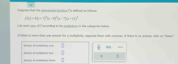 Suppose that the polynomial function is defined as follows.
f(x)=8(x+7)^3(x-9)^2(x-7)(x+11)^3
List each zero of according to its multiplicity in the categories below.
If there is more than one answer for a multiplicity, separate them with commas. If there is no answer, click on "None."
Zero(s) of multiplicity one: None
 □ /□   □□
Zero(s) of multiplicity two:
×
Zero(s) of multiplicity three: