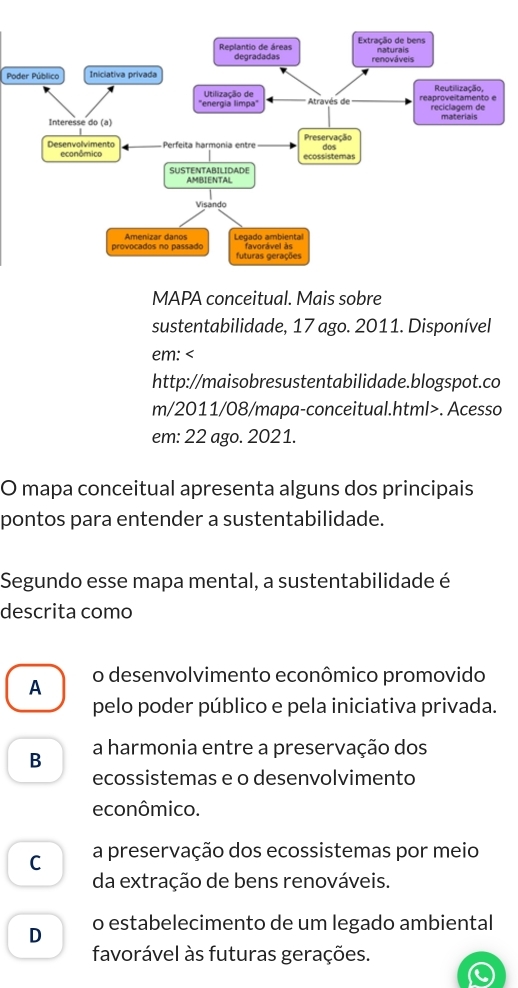 Extração de bens naturais
Replantio de áreas degradadas renováveis
Poder Público Iniciativa privada
Utilização de Reutilização,
''energia limpa'' * Através de reaproveitamento e reciclagem de
Interesse do (a) materiais
Preservação
Desenvolvimento ecanômico Perfeita harmonia entre dos
ecossistemas
SUSTENTABILIDADE
AMBIENTAL
Visando
provocados no passado Amenizar danos Legado ambiental favorável às
futuras gerações
MAPA conceitual. Mais sobre
sustentabilidade, 17 ago. 2011. Disponível
em:. Acesso
em: 22 ago. 2021.
O mapa conceitual apresenta alguns dos principais
pontos para entender a sustentabilidade.
Segundo esse mapa mental, a sustentabilidade é
descrita como
A o desenvolvimento econômico promovido
pelo poder público e pela iniciativa privada.
B a harmonia entre a preservação dos
ecossistemas e o desenvolvimento
econômico.
C a preservação dos ecossistemas por meio
da extração de bens renováveis.
D o estabelecimento de um legado ambiental
favorável às futuras gerações.