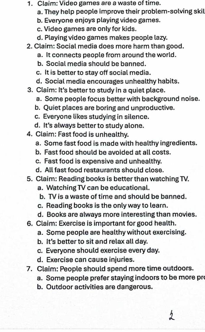Claim: Video games are a waste of time.
a. They help people improve their problem-solving skil
b. Everyone enjoys playing video games.
c. Video games are only for kids.
d. Playing video games makes people lazy.
2. Claim: Social media does more harm than good.
a. It connects people from around the world.
b. Social media should be banned.
c. It is better to stay off social media.
d. Social media encourages unhealthy habits.
3. Claim: It’s better to study in a quiet place.
a. Some people focus better with background noise.
b. Quiet places are boring and unproductive.
c. Everyone likes studying in silence.
d. It’s always better to study alone.
4. Claim: Fast food is unhealthy.
a. Some fast food is made with healthy ingredients.
b. Fast food should be avoided at all costs.
c. Fast food is expensive and unhealthy.
d. All fast food restaurants should close.
5. Claim: Reading books is better than watching TV.
a. Watching TV can be educational.
b. TV is a waste of time and should be banned.
c. Reading books is the only way to learn.
d. Books are always more interesting than movies.
6. Claim: Exercise is important for good health.
a. Some people are healthy without exercising.
b. It’s better to sit and relax all day.
c. Everyone should exercise every day.
d. Exercise can cause injuries.
7. Claim: People should spend more time outdoors.
a. Some people prefer staying indoors to be more pr
b. Outdoor activities are dangerous.