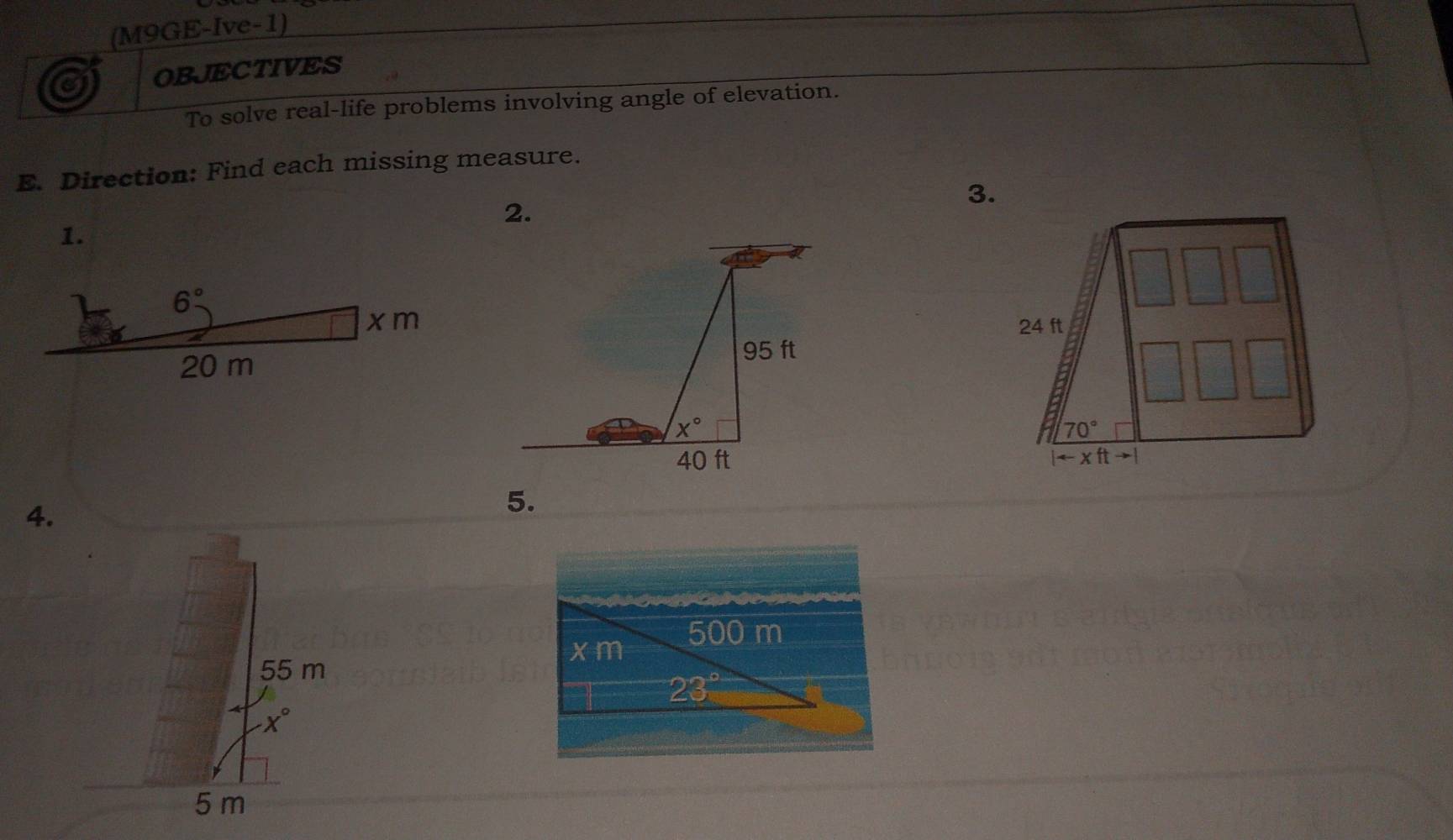 (M9GE-Ive-1)
a OBJECTIVES
To solve real-life problems involving angle of elevation.
E. Direction: Find each missing measure.
3.
2.
1.
 
4.
5.
500 m
x m
55 m
23°
x°
5 m