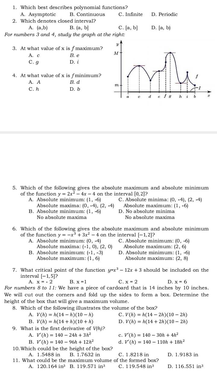 Which best describes polynomial functions?
A. Asymptotic B. Continuous C. Infinite D. Periodic
2. Which denotes closed interval?
A. (a,b) B. (a,b] C. [a,b] D. [a,b)
For numbers 3 and 4, study the graph at the right:
3. At what value of x is fmaximum?
A. c B. e
C. g D. i
4. At what value of x is f minimum?
A. A B. d
C. h D. b
5. Which of the following gives the absolute maximum and absolute minimum
of the function y=2x^2-4x-4 on the interval [0,2] ?
A. Absolute minimum: (1,-6) C. Absolute minima: (0,-4),(2,-4)
Absolute maxima: (0,-4),(2,-4) Absolute maximum: (1,-6)
B. Absolute minimum: (1,-6) D. No absolute minima
No absolute maxima No absolute maxima
6. Which of the following gives the absolute maximum and absolute minimum
of the function y=-x^3+3x^2-4 on the interval [-1,2]?
A. Absolute minimum: (0,-4) C. Absolute minimum: (0,-6)
Absolute maxima: (-1,0),(2,0) Absolute maximum: (2,6)
B. Absolute minimum: (-1,-3) D. Absolute minimum: (1,-6)
Absolute maximum: (1,6) Absolute maximum: (2,8)
7. What critical point of the function y=x^3-12x+3 should be included on the
interval [-1,5]
A. x=-2 B. x=1 C. x=2 D. x=6
For numbers 8 to 11: We have a piece of cardoard that is 14 inches by 10 inches.
We will cut out the corners and fold up the sides to form a box. Determine the
height of the box that will give a maximum volume.
8. Which of the following illustrates the volume of the box?
A. V(h)=h(14-h)(10-h) C. V(h)=h(14-2h)(10-2h)
B. V(h)=h(14+h)(10+h) D. V(h)=h(14+2h)(10-2h)
9. What is the first derivative of V(h)
A. V'(h)=140-24h+3h^2 c. V'(h)=140-30h+4h^2
B. V'(h)=140-96h+12h^2 d. V'(h)=140-110h+18h^2
10.Which could be the height of the box?
A. 1.5488 in B. 1.7632 in C. 1.8218 in D. 1.9183 in
11. What could be the maximum volume of the formed box?
A. 120.164in^3 B. 119.571in^3 C. 119.548in^3 D. 116.551in^3