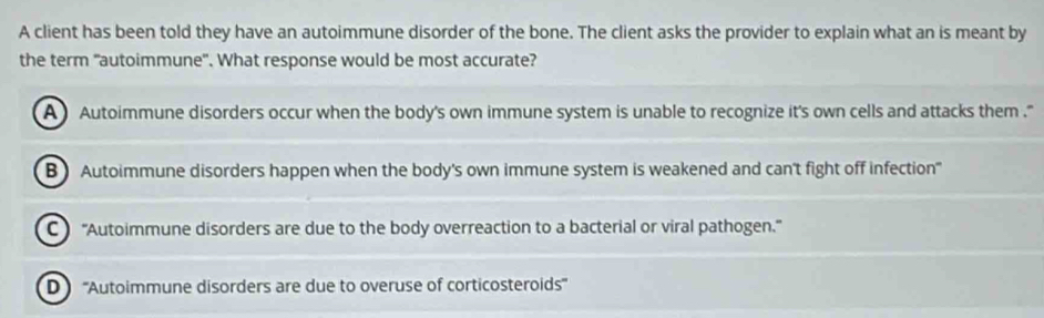 A client has been told they have an autoimmune disorder of the bone. The client asks the provider to explain what an is meant by
the term "autoimmune". What response would be most accurate?
A Autoimmune disorders occur when the body's own immune system is unable to recognize it's own cells and attacks them ."
B) Autoimmune disorders happen when the body's own immune system is weakened and can't fight off infection
C ''Autoimmune disorders are due to the body overreaction to a bacterial or viral pathogen.''
D '''Autoimmune disorders are due to overuse of corticosteroids'''