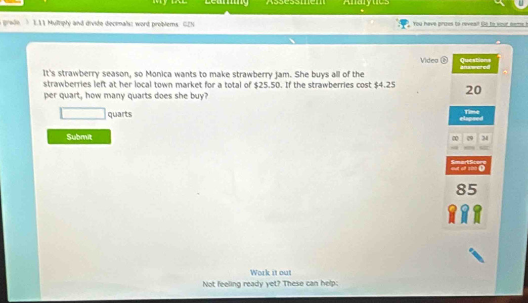 Assessmen Analytics 
grade L11 Multiply and divide decimals: word problems GEN You have prizes to reveal! Go to your neme ! 
Video Questions 
answered 
It's strawberry season, so Monica wants to make strawberry Jam. She buys all of the 
strawberries left at her local town market for a total of $25.50. If the strawberries cost $4.25
per quart, how many quarts does she buy?
20
quarts Time 
elapsed 
Submit ∞ 34 
SmartScor 
atol s 
Work it out 
Not feeling ready yet? These can help: