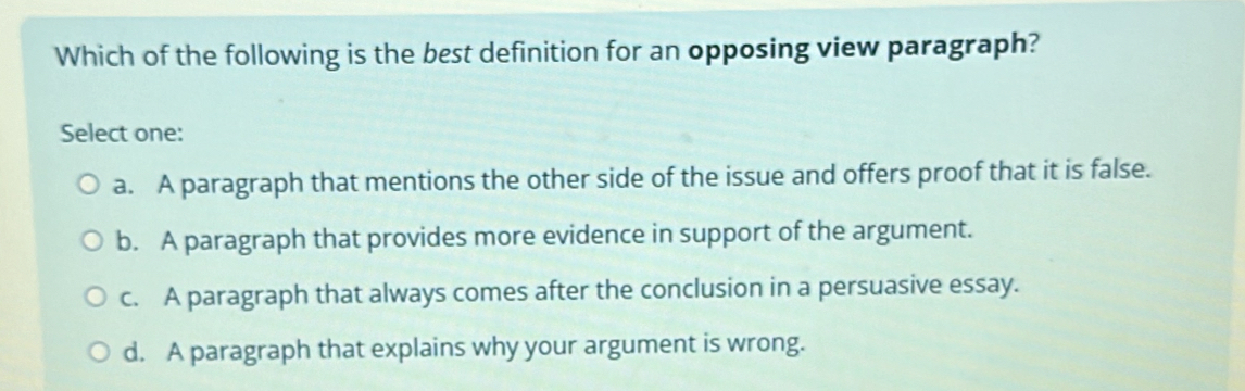 Which of the following is the best definition for an opposing view paragraph?
Select one:
a. A paragraph that mentions the other side of the issue and offers proof that it is false.
b. A paragraph that provides more evidence in support of the argument.
c. A paragraph that always comes after the conclusion in a persuasive essay.
d. A paragraph that explains why your argument is wrong.