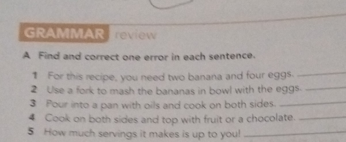 GRAMMAR review 
A Find and correct one error in each sentence. 
_ 
_ 
1 For this recipe, you need two banana and four eggs. 
2 Use a fork to mash the bananas in bowl with the eggs. 
3 Pour into a pan with oils and cook on both sides. 
_ 
4 Cook on both sides and top with fruit or a chocolate._ 
5 How much servings it makes is up to you!_