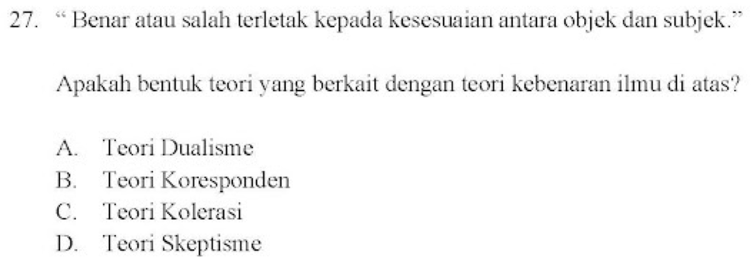 “ Benar atau salah terletak kepada kesesuaian antara objek dan subjek.”
Apakah bentuk teori yang berkait dengan teori kebenaran ilmu di atas?
A. Teori Dualisme
B. Teori Koresponden
C. Teori Kolerasi
D. Teori Skeptisme