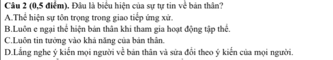 (0, 5 điểm). Đâu là biểu hiện của sự tự tin về bản thân?
A.Thể hiện sự tôn trọng trong giao tiếp ứng xử.
B.Luôn e ngại thể hiện bản thân khi tham gia hoạt động tập thể.
C.Luôn tin tưởng vào khả năng của bản thân,
D.Lắng nghe ý kiến mọi người về bản thân và sửa đổi theo ý kiến của mọi người.