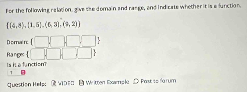 For the following relation, give the domain and range, and indicate whether it is a function.
 (4,8),(1,5),(6,3),(9,2)
Domain: 
Range: □ 
Is it a function? 
？ 
Question Help: VIDEO Written Example 〇 Post to forum