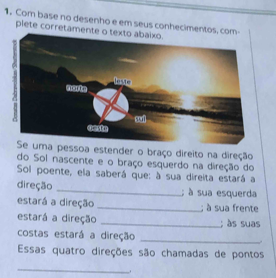 Com base no desenho e em seus conhecimentos 
plete corretamen 
a pessoa estender o braço direito na direção 
do Sol nascente e o braço esquerdo na direção do 
Sol poente, ela saberá que: à sua direita estará a 
direção _; à sua esquerda 
estará a direção_ 
; à sua frente 
estará a direção 
_; às suas 
costas estará a direção_ 
Essas quatro direções são chamadas de pontos 
_