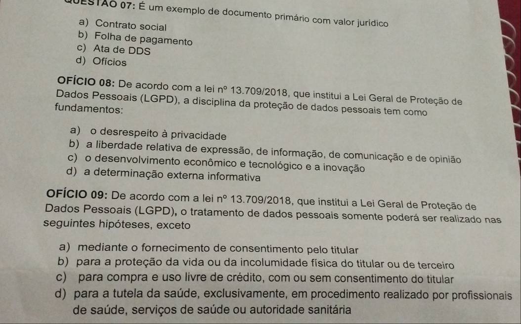 QUESTAo 07: É um exemplo de documento primário com valor jurídico
a) Contrato social
b) Folha de pagamento
c) Ata de DDS
d) Ofícios
oFícIo 08: De acordo com a lei n° 13.709/2018, que institui a Lei Geral de Proteção de
Dados Pessoais (LGPD), a disciplina da proteção de dados pessoais tem como
fundamentos:
a) o desrespeito à privacidade
b) a liberdade relativa de expressão, de informação, de comunicação e de opinião
c) o desenvolvimento econômico e tecnológico e a inovação
d) a determinação externa informativa
oFÍcio 09: De acordo com a lei n° 13.709/2018, que institui a Lei Geral de Proteção de
Dados Pessoais (LGPD), o tratamento de dados pessoais somente poderá ser realizado nas
seguintes hipóteses, exceto
a) mediante o fornecimento de consentimento pelo titular
b) para a proteção da vida ou da incolumidade física do titular ou de terceiro
c) para compra e uso livre de crédito, com ou sem consentimento do titular
d) para a tutela da saúde, exclusivamente, em procedimento realizado por profissionais
de saúde, serviços de saúde ou autoridade sanitária