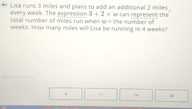 Lisa runs 3 miles and plans to add an additional 2 miles
every week. The expression 3+2* w can represent the
total number of miles run when w= the number of
weeks. How many miles will Lisa be running in 4 weeks?
9 11 14 20