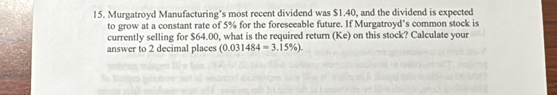 Murgatroyd Manufacturing’s most recent dividend was $1.40, and the dividend is expected 
to grow at a constant rate of 5% for the foreseeable future. If Murgatroyd’s common stock is 
currently selling for $64.00, what is the required return (Ke) on this stock? Calculate your 
answer to 2 decimal places (0.031484=3.15% ).