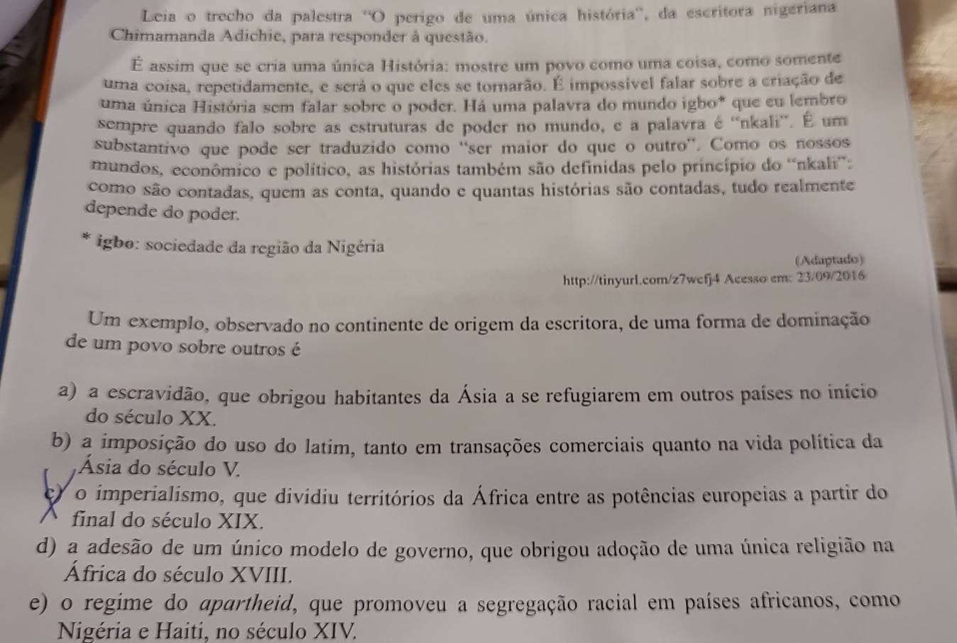 Leia o trecho da palestra ''O perigo de uma única história'', da escritora nigeriana
Chimamanda Adichie, para responder à questão.
É assim que se cria uma única História: mostre um povo como uma coisa, como somente
uma coisa, repetidamente, e será o que eles se tornarão. É impossível falar sobre a criação de
uma única História sem falar sobre o poder. Há uma palavra do mundo igbo* que eu lembro
sempre quando falo sobre as estruturas de poder no mundo, e a palavra é ''nkali''. É um
substantivo que pode ser traduzido como ''ser maior do que o outro''. Como os nossos
mundos, econômico e político, as histórias também são definidas pelo princípio do 'nkali”:
como são contadas, quem as conta, quando e quantas histórias são contadas, tudo realmente
depende do poder.
igbo: sociedade da região da Nigéria
(Adaptado)
http://tinyurl.com/z7wcfj4 Acesso em: 23/09/2016
Um exemplo, observado no continente de origem da escritora, de uma forma de dominação
de um povo sobre outros é
a) a escravidão, que obrigou habitantes da Ásia a se refugiarem em outros países no início
do século XX.
b) a imposição do uso do latim, tanto em transações comerciais quanto na vida política da
Ásia do século V.
) o imperialismo, que dividiu territórios da África entre as potências europeias a partir do
final do século XIX.
d) a adesão de um único modelo de governo, que obrigou adoção de uma única religião na
África do século XVIII.
e) o regime do apartheid, que promoveu a segregação racial em países africanos, como
Nigéria e Haiti, no século XIV.