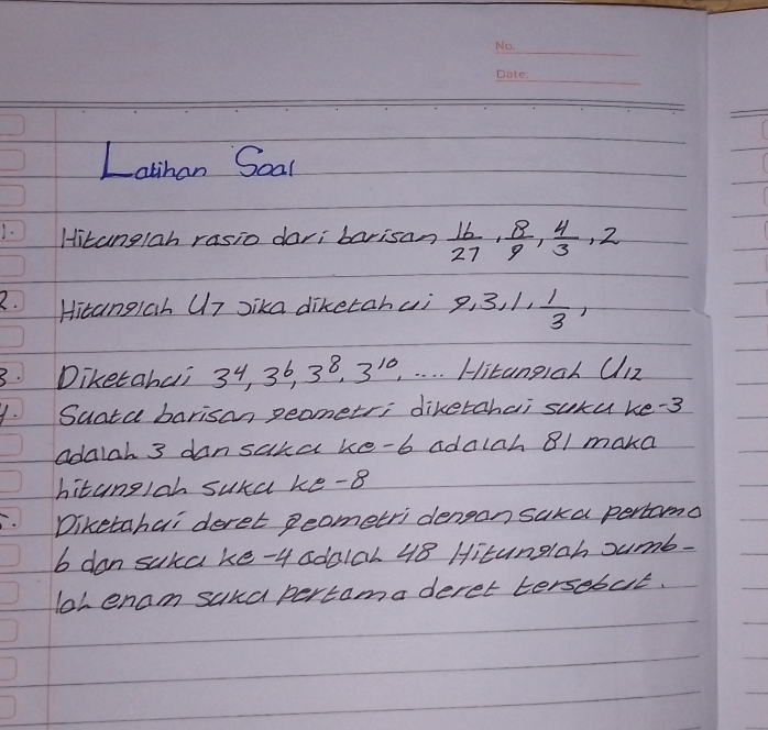 Latihan Soal 
Hitanglah rasio dari barisan  16/27 ,  8/9 ,  4/3 , 2
2. Hitangiah U7 Jika diketahui 9, 3, 1,  1/3 , 
3. Diketahai 3^4, 3^6, 3^8, 3^(10), Hitangiah C/12
1. Sunta barisan peometr; diketchai suxu ke- 3
adalah 3 dansaka ke-b adalch 81 maka 
hitanglah sura ke -8
Diketahai deret 2eometri dengan saka percomo 
b don suka ke- 4 sdo1al 48 Hitunglah sumb- 
loh enam suna pertamaderet tersebut.