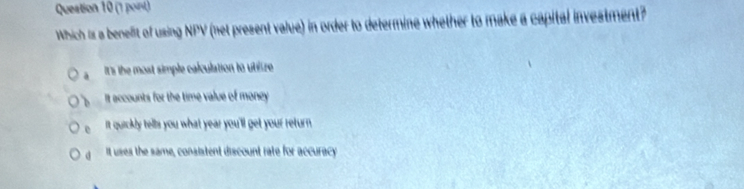 Which is a benefit of using NPV (net present value) in order to determine whether to make a capital investment?
It's the most simple calculation to utilize
t accounts for the time value of money
e it quickly tells you what year you'll get your return
d It uses the same, consistent discount rate for accuracy