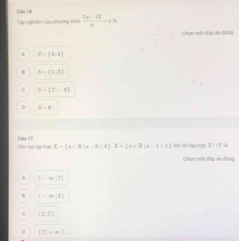 Tập nghiệm của phương trình  (7x-12)/x =x là
Chọn một đáp ản đúng
A S= 3;4.
B S= 5;3.
C S= 2;-4.
D S=0. 
Câu 17
Cho hai tập hợp X= x∈ R|x-3<4 , X= x∈ R|x-1>1 Khi đó tập hợp X∩Y là
Chọn một đáp án đúng
A (-∈fty ;7].
B (-∈fty ;2).
C (2;7).
D (7;+∈fty ).