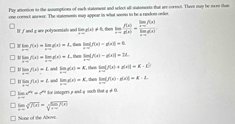 Pay attention to the assumptions of each statement and select all statements that are correct. There may be more than
one correct answer. The statements may appear in what seems to be a random order.
If f and g are polynomials and limlimits _xto cg(x)!= 0 , then limlimits _xto c f(x)/g(x) =frac limlimits _xto cf(x)limlimits _xto cg(x). 
If limlimits _xto cf(x)=limlimits _xto cg(x)=L , then limlimits _xto c[f(x)-g(x)]=0.
If limlimits _xto cf(x)=limlimits _xto cg(x)=L , then limlimits _xto c[f(x)-g(x)]=2L.
If limlimits _xto cf(x)=L and limlimits _xto cg(x)=K , then limlimits _xto c[f(x)+g(x)]=K· L^(|x|)
If limlimits _xto cf(x)=L and limlimits _xto cg(x)=K , then limlimits _xto c[f(x)· g(x)]=K· L.
limlimits _xto cx^(p/q)=c^(p/q) for integers p and q such that q!= 0.
limlimits _xto csqrt[4](f(x))=sqrt[4](limlimits _xto c)f(x)
None of the Above.