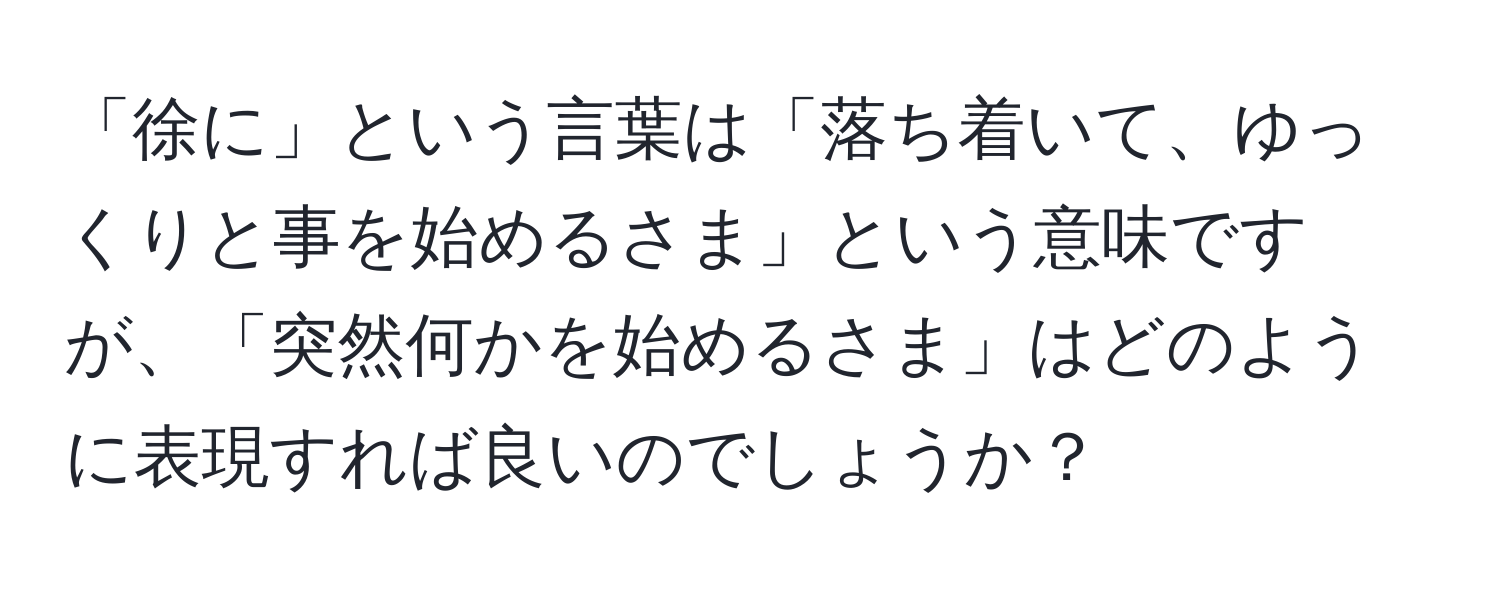 「徐に」という言葉は「落ち着いて、ゆっくりと事を始めるさま」という意味ですが、「突然何かを始めるさま」はどのように表現すれば良いのでしょうか？