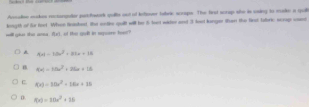 Solect the carrect arwe
Annalise makes rectangular patchwork quilts out of leftover tabric scraps. The first scrap she is using to make a quill
length of für feet When finished, the entire quilt will be 5 teet wider and 3 feet longer than the first fabric scrap used
will give the area. f(x) , of the quilt in square feet?
A. f(x)=10x^2+31x+15
B. f(x)=10x^2+25x+15
C. f(x)=10x^2+16x+15
D. f(x)=10x^2+15