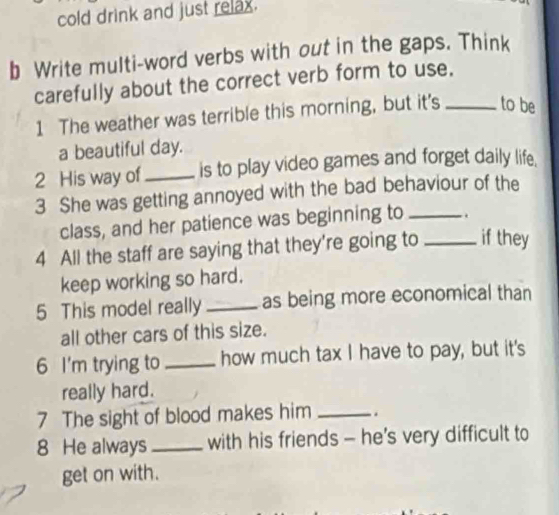 cold drink and just relax. 
b Write multi-word verbs with out in the gaps. Think 
carefully about the correct verb form to use. 
1 The weather was terrible this morning, but it's _to be 
a beautiful day. 
2 His way of_ is to play video games and forget daily life. 
3 She was getting annoyed with the bad behaviour of the 
class, and her patience was beginning to _. 
4 All the staff are saying that they're going to _if they 
keep working so hard. 
5 This model really _as being more economical than 
all other cars of this size. 
6 I'm trying to_ how much tax I have to pay, but it's 
really hard. 
7 The sight of blood makes him _. 
8 He always_ with his friends - he’s very difficult to 
get on with.