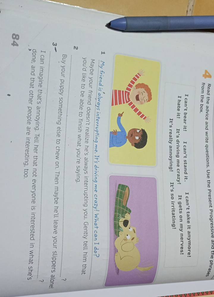 Read the advice and write questions. Use the Present Progressive and the phrases 
4 from the box. 
I can’t bear it! I can’t stand it. I can’t take it anymore! 
I hate it! It’s driving me crazy! It gets on my nerves! 
It’s really annoying! It’s so irritating! 
1 My friend is always interrupting me. It's driving me crazy! What can I do? 
Maybe your friend doesn't realize he's always interrupting you. Gently tell him that 
you'd like to be able to finish what you're saying. 
_ 
2 
? 
_ 
Buy your puppy something else to chew on. Then maybe he'll leave your slippers alone! 
3 
? 
I can imagine that's annoying. Tell her that not everyone is interested in what she's 
done, and that other people are interesting, too. 
84