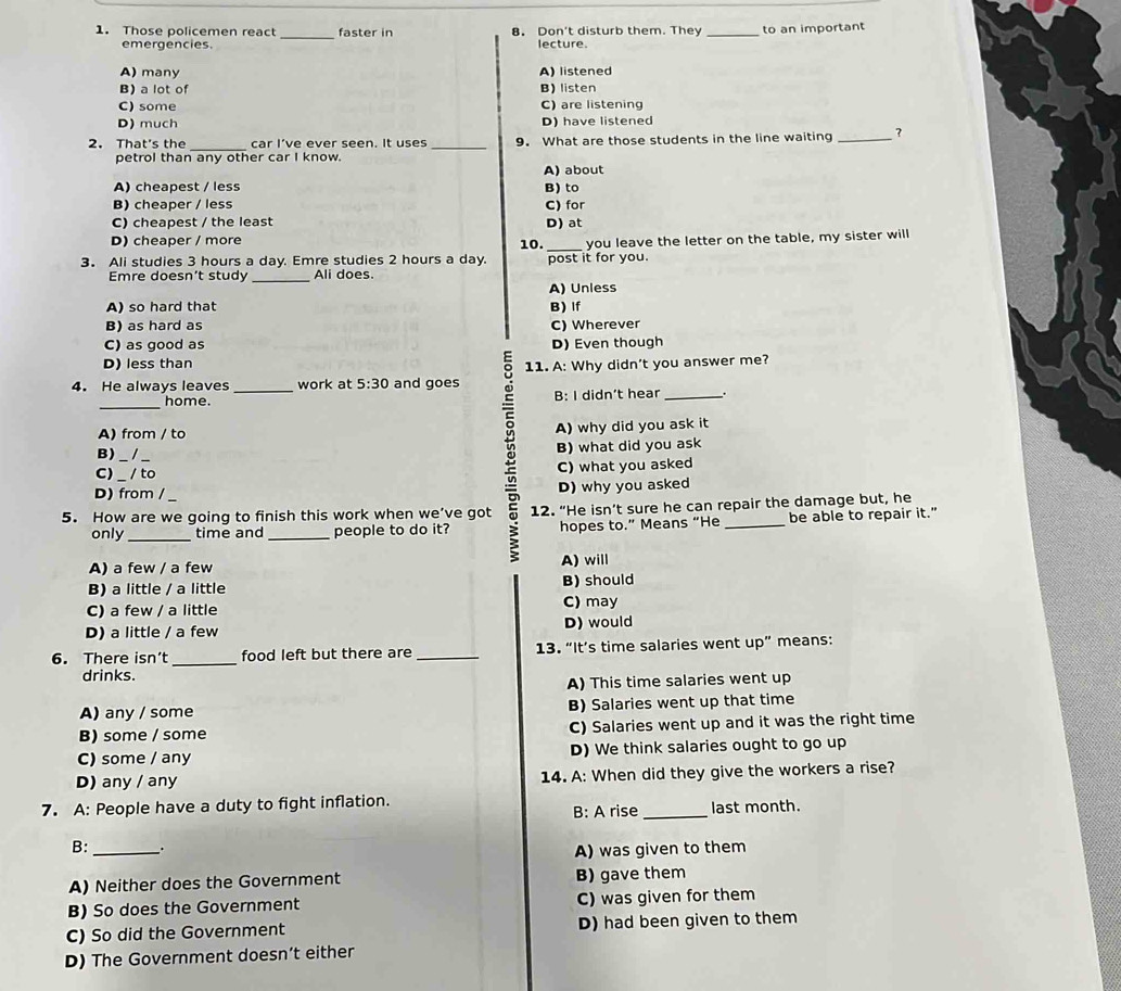 Those policemen react faster in 8. Don't disturb them. They _to an important
emergencies. lecture.
A) many A) listened
B) a lot of B) listen
C)some C) are listening
D) much D) have listened
2. That's the car I’ve ever seen. It uses 9. What are those students in the line waiting _?
petrol than any other car I know. A) about
A) cheapest / less B) to
B) cheaper / less C) for
C) cheapest / the least D) at
D) cheaper / more 10.
3. Ali studies 3 hours a day. Emre studies 2 hours a day. post it for you. you leave the letter on the table, my sister will
_
Emre doesn't study Ali does.
A) Unless
A) so hard that B) If
B) as hard as C) Wherever
C) as good as D) Even though
D) less than
4. He always leaves _work at 5:30 and goes 11. A: Why didn't you answer me?
_
home. B: I didn’t hear _`.
A) from / to A) why did you ask it
B)
B) what did you ask
C)_ / to C) what you asked
D) from / D) why you asked
5. How are we going to finish this work when we’ve got 12. “He isn’t sure he can repair the damage but, he
_
only time and _people to do it? hopes to.” Means “He _be able to repair it."
A) a few / a few A) will
B) a little / a little B) should
C) a few / a little C) may
D) a little / a few D) would
6. There isn’t _food left but there are _13. “It’s time salaries went up” means:
drinks.
A) This time salaries went up
A) any / some B) Salaries went up that time
B) some / some C) Salaries went up and it was the right time
C) some / any D) We think salaries ought to go up
D) any / any 14. A: When did they give the workers a rise?
7. A: People have a duty to fight inflation. last month.
B: A rise_
B: _.
A) was given to them
A) Neither does the Government B) gave them
B) So does the Government C) was given for them
C) So did the Government D) had been given to them
D) The Government doesn’t either