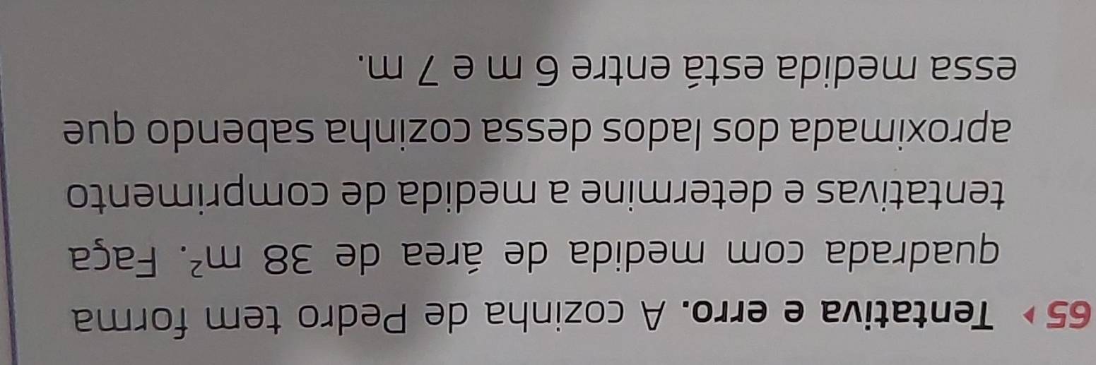 65∘ Tentativa e erro. A cozinha de Pedro tem forma 
quadrada com medida de área de 38m^2. Faça 
tentativas e determine a medida de comprimento 
aproximada dos lados dessa cozinha sabendo que 
essa medida está entre 6 m e 7 m.