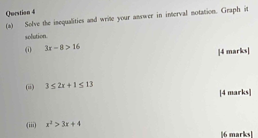 Solve the inequalities and write your answer in interval notation. Graph it 
solution. 
(i) 3x-8>16
[4 marks] 
(ii) 3≤ 2x+1≤ 13
[4 marks] 
(iii) x^2>3x+4
[6 marks]