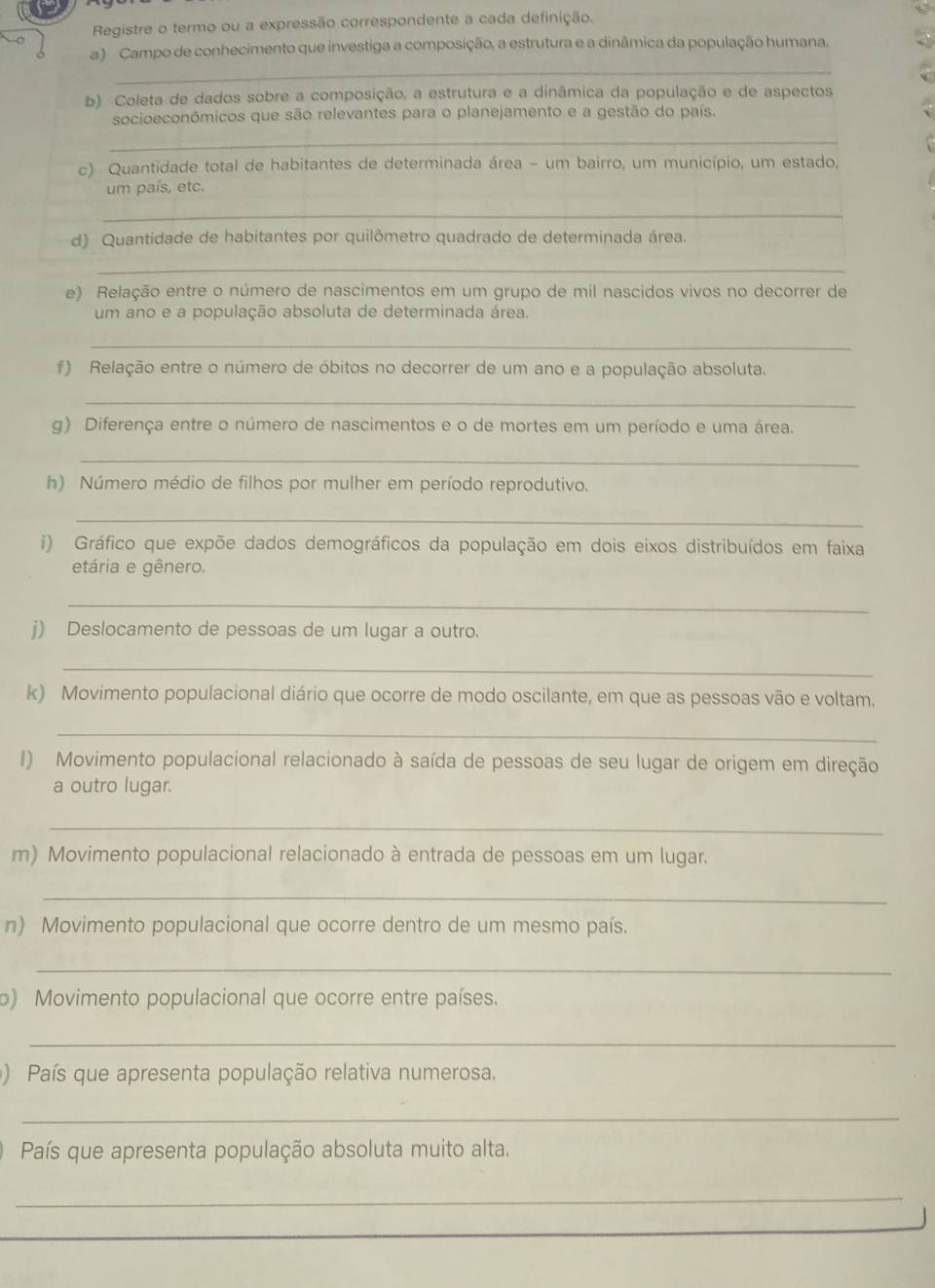 Registre o termo ou a expressão correspondente a cada definição.
_
a ) Campo de conhecimento que investiga a composição, a estrutura e a dinâmica da população humana.
b) Coleta de dados sobre a composição, a estrutura e a dinâmica da população e de aspectos
socioeconómicos que são relevantes para o planejamento e a gestão do país.
_
c) Quantidade total de habitantes de determinada área - um bairro, um município, um estado,
um país, etc.
_
d) Quantidade de habitantes por quilômetro quadrado de determinada área.
_
e) Relação entre o número de nascimentos em um grupo de mil nascidos vivos no decorrer de
um ano e a população absoluta de determinada área.
_
f) Relação entre o número de óbitos no decorrer de um ano e a população absoluta.
_
g) Diferença entre o número de nascimentos e o de mortes em um período e uma área.
_
h) Número médio de filhos por mulher em período reprodutivo.
_
i) Gráfico que expõe dados demográficos da população em dois eixos distribuídos em faixa
etária e gênero.
_
j) Deslocamento de pessoas de um lugar a outro.
_
k) Movimento populacional diário que ocorre de modo oscilante, em que as pessoas vão e voltam.
_
I) Movimento populacional relacionado à saída de pessoas de seu lugar de origem em direção
a outro lugar.
_
m) Movimento populacional relacionado à entrada de pessoas em um lugar.
_
n) Movimento populacional que ocorre dentro de um mesmo país.
_
o) Movimento populacional que ocorre entre países.
_
) País que apresenta população relativa numerosa.
_
País que apresenta população absoluta muito alta,
_