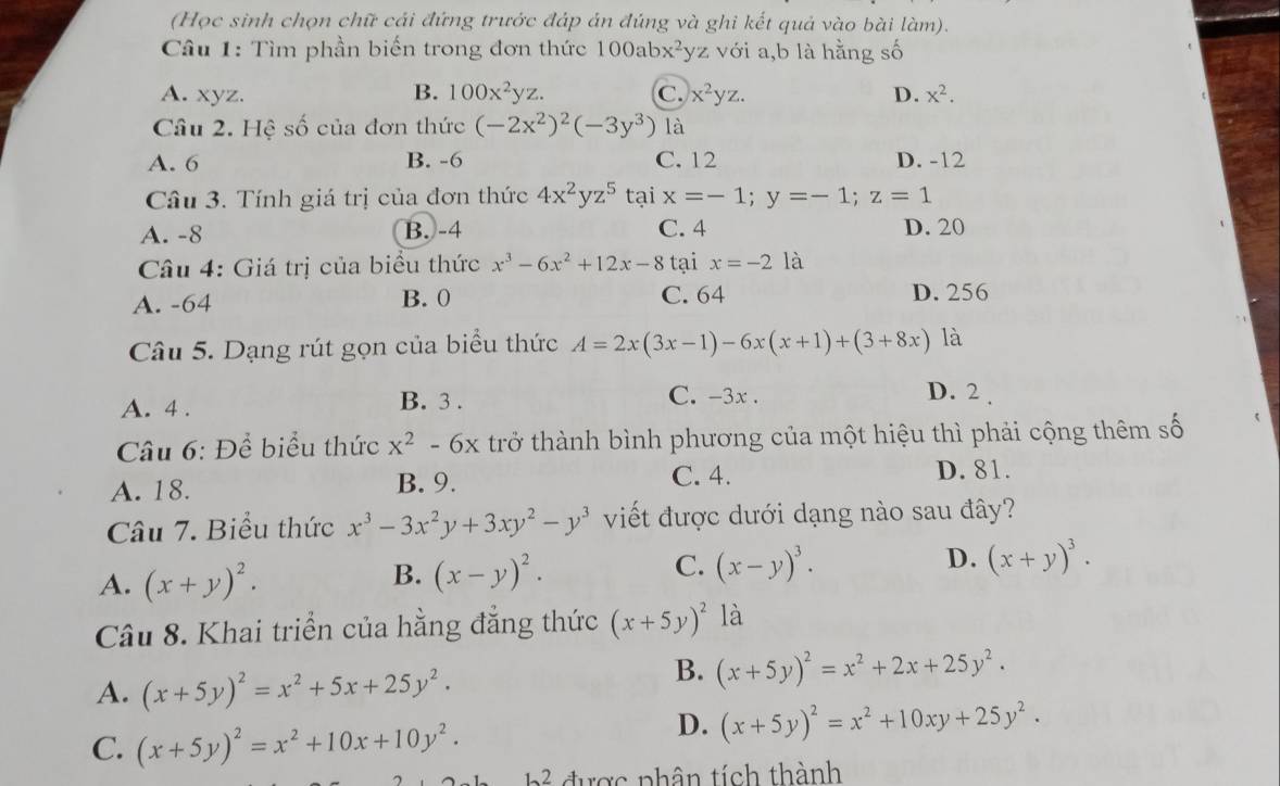 (Học sinh chọn chữ cái đứng trước đáp án đúng và ghi kết quả vào bài làm).
Câu 1: Tìm phần biến trong đơn thức 100abx^2yz với a,b là hằng số
A. xyz. B. 100x^2yz. C. x^2yz. D. x^2.
Câu 2. Hệ số của đơn thức (-2x^2)^2(-3y^3) là
A. 6 B. -6 C. 12 D. -12
Câu 3. Tính giá trị của đơn thức 4x^2yz^5 tại x=-1;y=-1;z=1
A. -8 B. -4 C. 4 D. 20
Câu 4: Giá trị của biểu thức x^3-6x^2+12x-8 tại x=-2 là
A. -64 B. 0 C. 64 D. 256
Câu 5. Dạng rút gọn của biểu thức A=2x(3x-1)-6x(x+1)+(3+8x) là
A. 4 . B. 3 . C. -3x .
D. 2 .
Câu 6: Để biểu thức x^2-6x trở thành bình phương của một hiệu thì phải cộng thêm số
A. 18. B. 9. C. 4. D. 81.
Câu 7. Biểu thức x^3-3x^2y+3xy^2-y^3 viết được dưới dạng nào sau đây?
A. (x+y)^2. (x-y)^2. C. (x-y)^3. D. (x+y)^3.
B.
Câu 8. Khai triển của hằng đẳng thức (x+5y)^2 là
A. (x+5y)^2=x^2+5x+25y^2.
B. (x+5y)^2=x^2+2x+25y^2.
C. (x+5y)^2=x^2+10x+10y^2.
D. (x+5y)^2=x^2+10xy+25y^2.
b^2 được phân tích thành