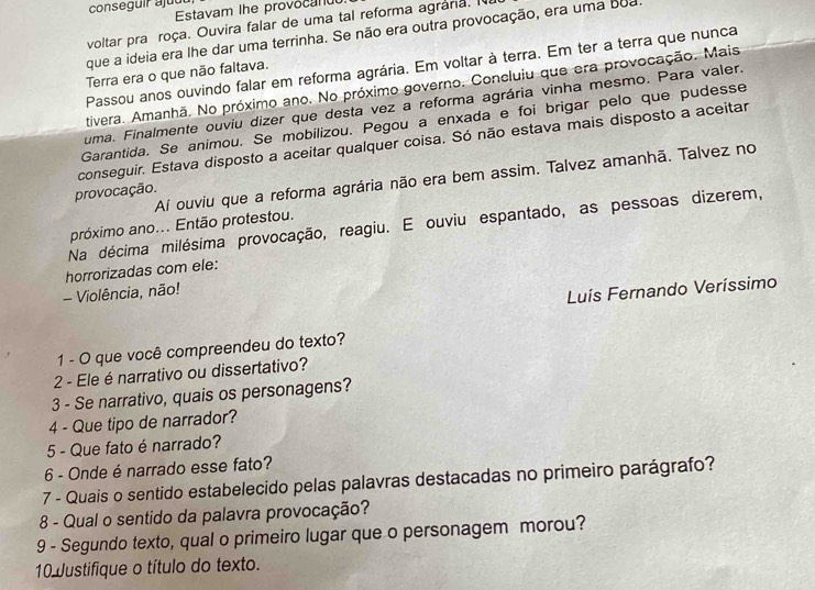 conseguir ajud
Estavam the provocanud
voltar pra roça. Ouvira falar de uma tal reforma agrária. 
que a ideia era lhe dar uma terrinha. Se não era outra provocação, era uma boa
Passou anos ouvindo falar em reforma agrária. Em voltar à terra. Em ter a terra que nunca
Terra era o que não faltava.
tivera. Amanhã. No próximo ano. No próximo governo. Concluiu que era provocação. Mais
uma. Finalmente ouviu dizer que desta vez a reforma agrária vinha mesmo. Para valer.
Garantida. Se animou. Se mobilizou. Pegou a enxada e foi brigar pelo que pudesse
conseguir. Estava disposto a aceitar qualquer coisa. Só não estava mais disposto a aceitar
Aí ouviu que a reforma agrária não era bem assim. Talvez amanhã. Talvez no
provocação.
Na décima milésima provocação, reagiu. E ouviu espantado, as pessoas dizerem,
próximo ano... Então protestou.
horrorizadas com ele:
- Violência, não!
Luís Fernando Veríssimo
1 - O que você compreendeu do texto?
2 - Ele é narrativo ou dissertativo?
3 - Se narrativo, quais os personagens?
4 - Que tipo de narrador?
5 - Que fato é narrado?
6 - Onde é narrado esse fato?
7 - Quais o sentido estabelecido pelas palavras destacadas no primeiro parágrafo?
8 - Qual o sentido da palavra provocação?
9 - Segundo texto, qual o primeiro lugar que o personagem morou?
10 Justifique o título do texto.