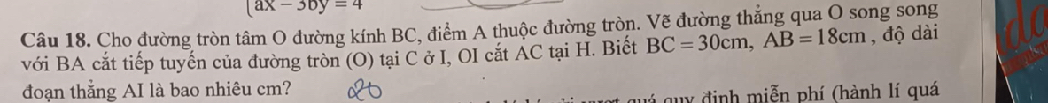 (ax-3by=4
Câu 18. Cho đường tròn tâm O đường kính BC, điểm A thuộc đường tròn. Vẽ đường thẳng qua O song song 
với BA cắt tiếp tuyến của đường tròn (O) tại C ở I, OI cắt AC tại H. Biết BC=30cm, AB=18cm , độ dài 
đoạn thẳng AI là bao nhiêu cm? 
gu y đ inh miễn phí (hành lí quá