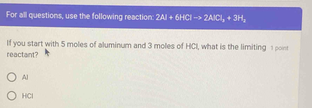 For all questions, use the following reaction: 2Al+6HClto 2AlCl_3+3H_2
If you start with 5 moles of aluminum and 3 moles of HCI, what is the limiting 1 point
reactant?
Al
HCl