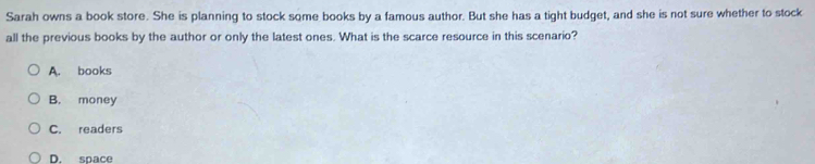 Sarah owns a book store. She is planning to stock some books by a famous author. But she has a tight budget, and she is not sure whether to stock
all the previous books by the author or only the latest ones. What is the scarce resource in this scenario?
A. books
B. money
C. readers
D. space