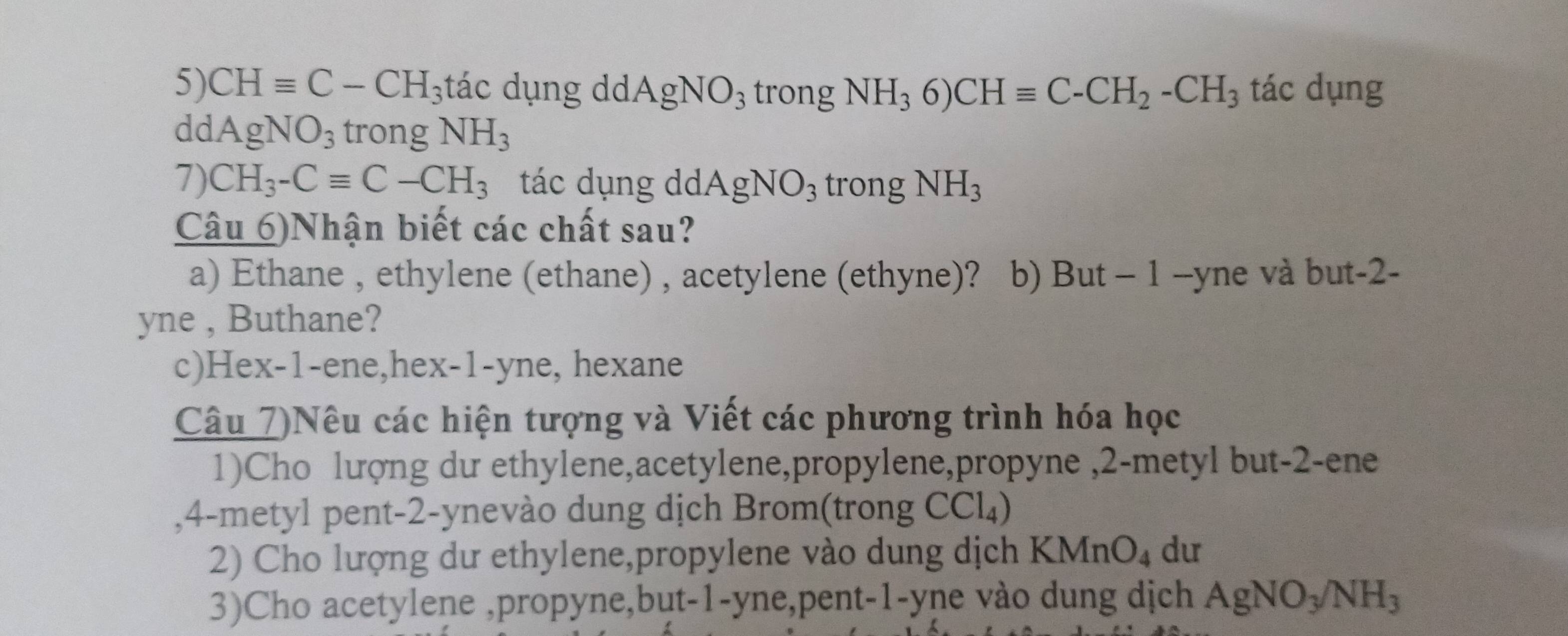 CHequiv C-CH 3tác dụng dd. AgNO_3 trong NH_36)CHequiv C-CH_2-CH_3 tác dụng 
dd AgNO_3 trong NH_3
7) CH_3-Cequiv C-CH_3 tác dụng dd. AgNO_3 trong NH_3
Câu 6)Nhận biết các chất sau? 
a) Ethane , ethylene (ethane) , acetylene (ethyne)? b) But - 1 --yne và but -2 - 
yne , Buthane? 
c)Hex -1 -ene,hex -1 -yne, hexane 
Câu 7)Nêu các hiện tượng và Viết các phương trình hóa học 
1)Cho lượng dư ethylene,acetylene,propylene,propyne , 2 -metyl but -2 -ene 
, 4 -metyl pent -2 -ynevào dung dịch Brom(trong CCl_4)
2) Cho lượng dư ethylene,propylene vào dung dịch KM (nO_4 du 
3)Cho acetylene ,propyne,but -1 -yne,pent -1 -yne vào dung dịch AgNO_3/NH_3